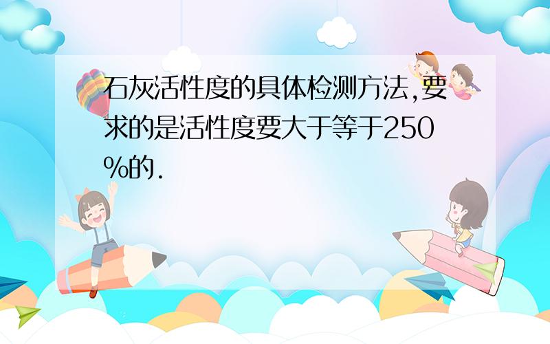 石灰活性度的具体检测方法,要求的是活性度要大于等于250%的.