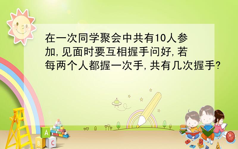 在一次同学聚会中共有10人参加,见面时要互相握手问好,若每两个人都握一次手,共有几次握手?