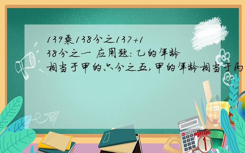 139乘138分之137+138分之一 应用题：乙的年龄相当于甲的六分之五,甲的年龄相当于丙的三分之四已知乙比丙大4岁,求甲的年龄.越快分越高