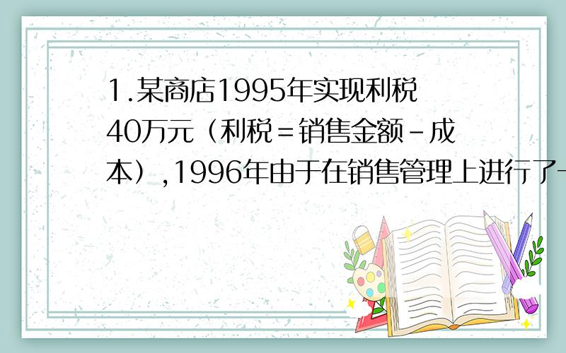 1.某商店1995年实现利税40万元（利税＝销售金额－成本）,1996年由于在销售管理上进行了一系列改革,销售金额增加到154万元,成本却下降到90万元,（1）这个商店利税1996年比1995年增长百分之几?