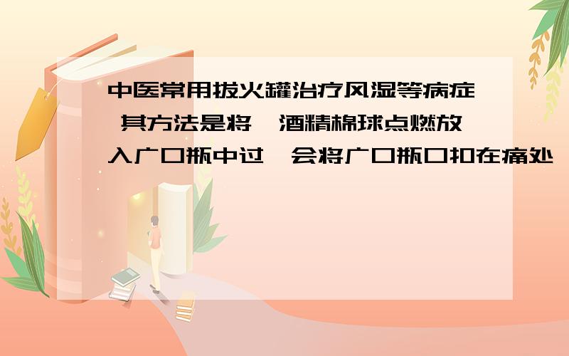 中医常用拔火罐治疗风湿等病症 其方法是将一酒精棉球点燃放入广口瓶中过一会将广口瓶口扣在痛处,广口瓶就会吸在皮肤上,这是为什么?