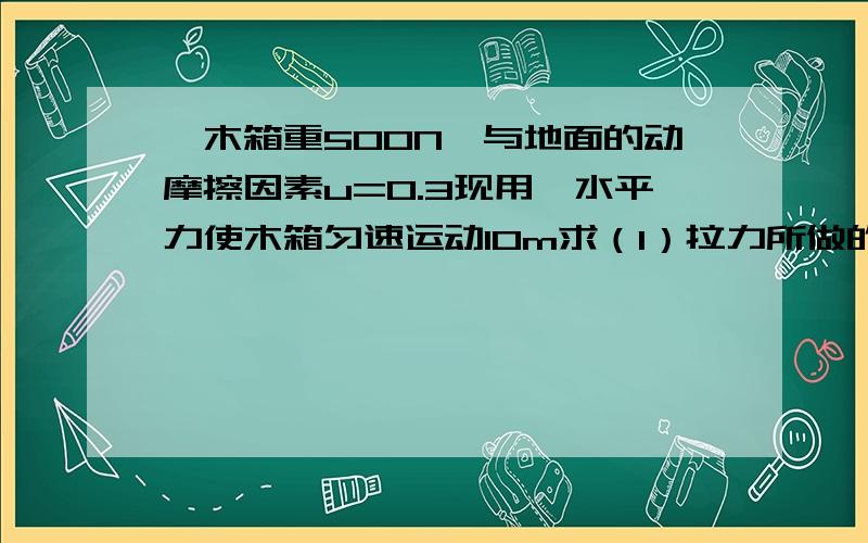 一木箱重500N,与地面的动摩擦因素u=0.3现用一水平力使木箱匀速运动10m求（1）拉力所做的功（2）摩擦力所做的功（3）合力所做的功