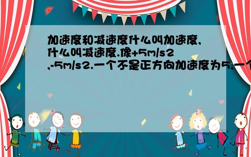 加速度和减速度什么叫加速度,什么叫减速度.像+5m/s2,-5m/s2.一个不是正方向加速度为5,一个是反方向加速度为5,那什么又叫减速度?我好晕呀,各位帮帮忙吧.