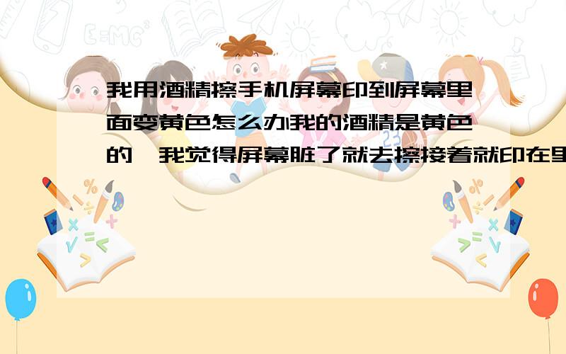 我用酒精擦手机屏幕印到屏幕里面变黄色怎么办我的酒精是黄色的,我觉得屏幕脏了就去擦接着就印在里面了请问放在太阳下晒会退色吗