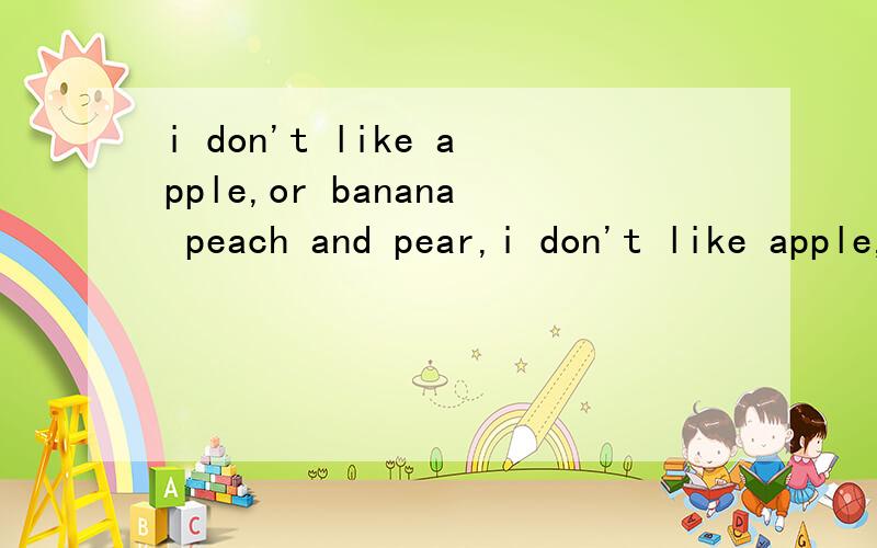 i don't like apple,or banana peach and pear,i don't like apple,or banana peach and pear.如果不对