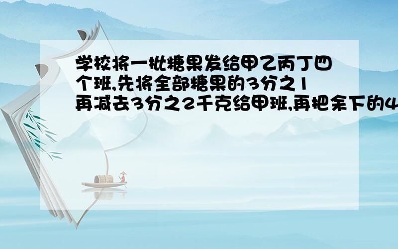 学校将一批糖果发给甲乙丙丁四个班,先将全部糖果的3分之1再减去3分之2千克给甲班,再把余下的4分之1加上2分之1千克给乙班,又把余下的一半给丙班,最后把剩余的一半加上2分之1千克给丁班,