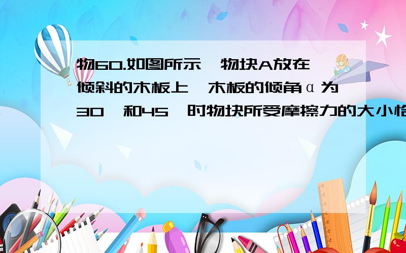 物60.如图所示,物块A放在倾斜的木板上,木板的倾角α为30°和45°时物块所受摩擦力的大小恰好相等,则物