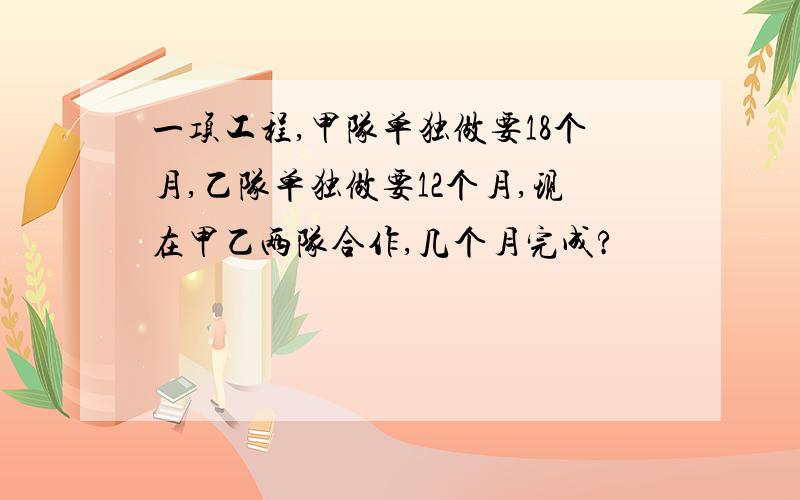 一项工程,甲队单独做要18个月,乙队单独做要12个月,现在甲乙两队合作,几个月完成?