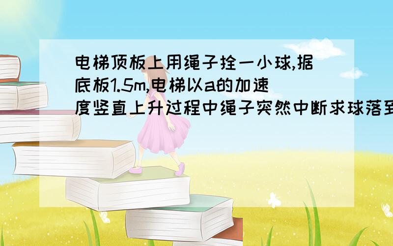 电梯顶板上用绳子拴一小球,据底板1.5m,电梯以a的加速度竖直上升过程中绳子突然中断求球落到底板所需时间我同意 天上的鱼er_123 可是参考答案给出的是0.5s，而根号3/g的近似值是0.55多……