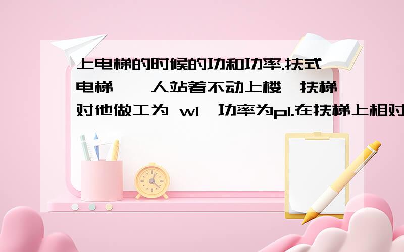 上电梯的时候的功和功率.扶式电梯,一人站着不动上楼,扶梯对他做工为 w1,功率为p1.在扶梯上相对于扶梯匀速向上走的时候,扶梯对他做工是w2,功率为p2.问w1 w2 p1 p2 的大小关系.老师给的答案是