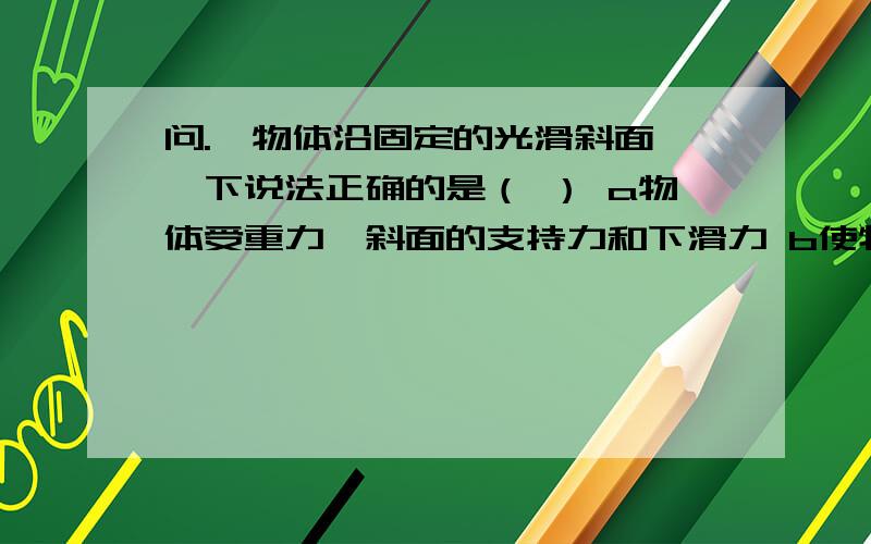 问.一物体沿固定的光滑斜面,一下说法正确的是（ ） a物体受重力,斜面的支持力和下滑力 b使物体沿...问.一物体沿固定的光滑斜面,一下说法正确的是（ ）a物体受重力,斜面的支持力和下滑力