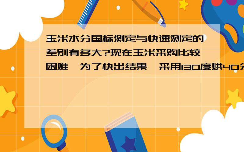 玉米水分国标测定与快速测定的差别有多大?现在玉米采购比较困难,为了快出结果,采用130度烘40分钟快速立法测定的结果往往比105度烘4小时要高出0.3%到0.5%（玉米水分在13%－14%之间）.并且水