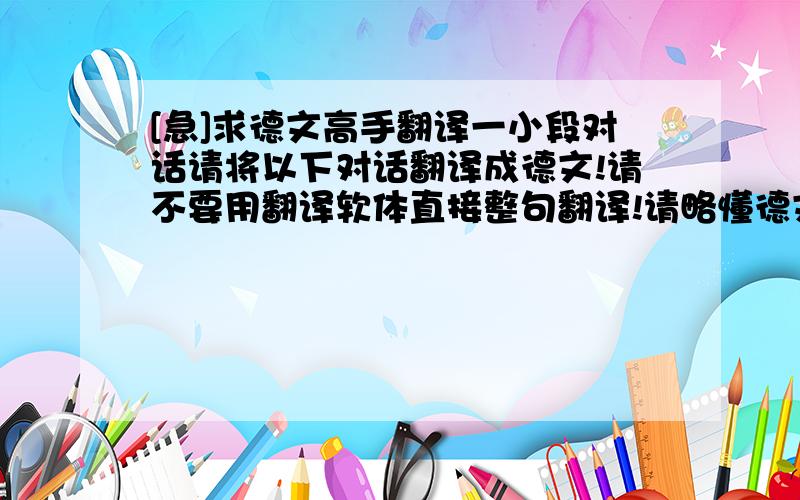 [急]求德文高手翻译一小段对话请将以下对话翻译成德文!请不要用翻译软体直接整句翻译!请略懂德文文法的人帮帮忙~感激不尽_______________________________________A:你好!B:你好!我想租房子,请问可