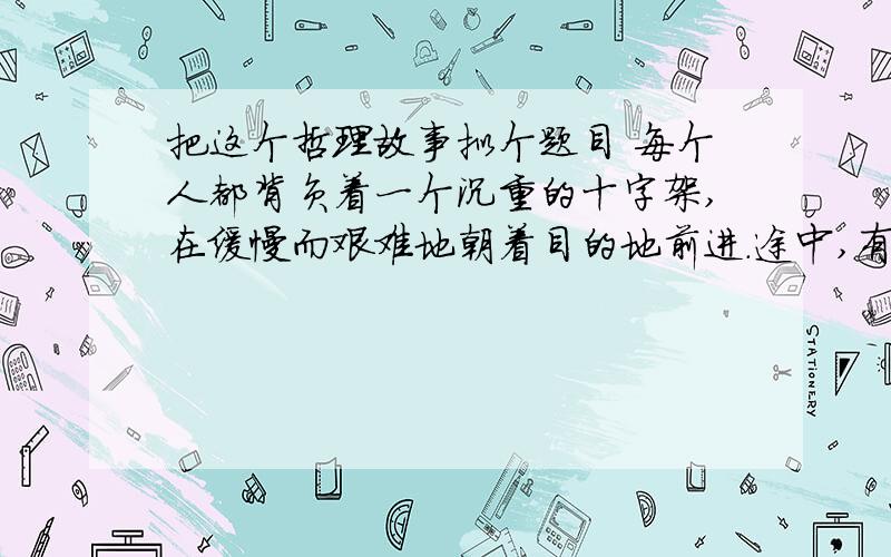 把这个哲理故事拟个题目 每个人都背负着一个沉重的十字架,在缓慢而艰难地朝着目的地前进.途中,有一个人忽然停了下来.他心想：这个十字架实在是太沉重了,就这样背着它,得走到何年何月