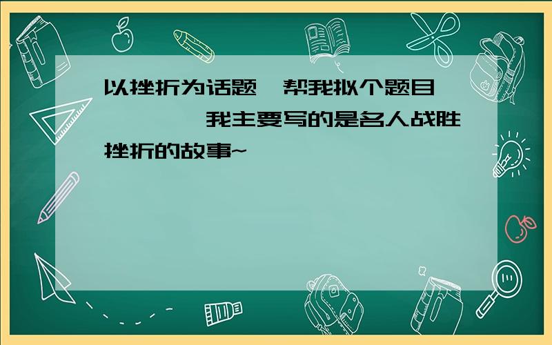 以挫折为话题,帮我拟个题目、、、、、我主要写的是名人战胜挫折的故事~