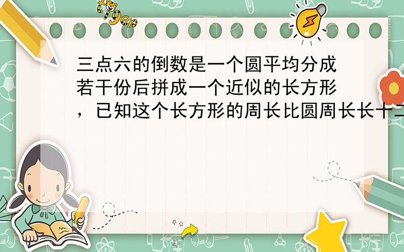 三点六的倒数是一个圆平均分成若干份后拼成一个近似的长方形，已知这个长方形的周长比圆周长长十二厘米，这个圆的周长是 （ ）厘米，面积是 （ ）平方厘米