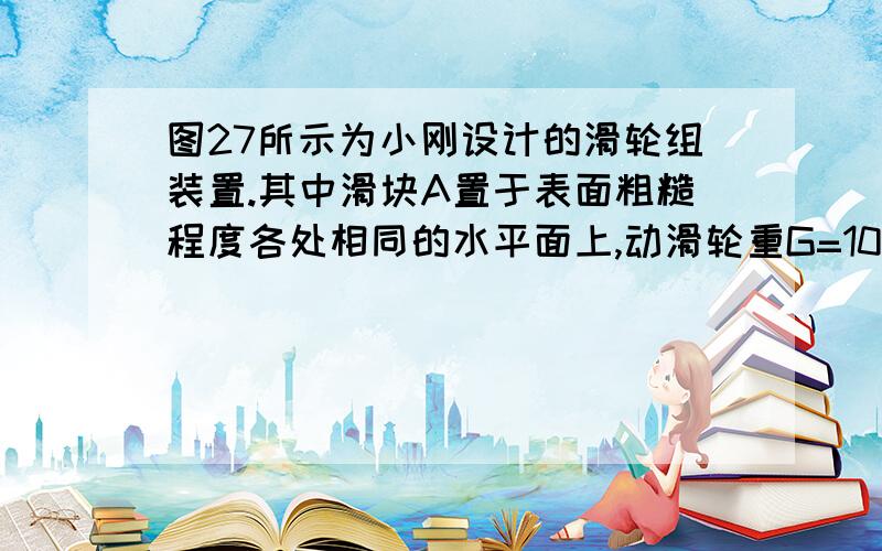 图27所示为小刚设计的滑轮组装置.其中滑块A置于表面粗糙程度各处相同的水平面上,动滑轮重G=10 N, 重物B的重力GB可改变.右下表是小刚在某次使用该装置时记录的一些数据.若不计绳重及绳与