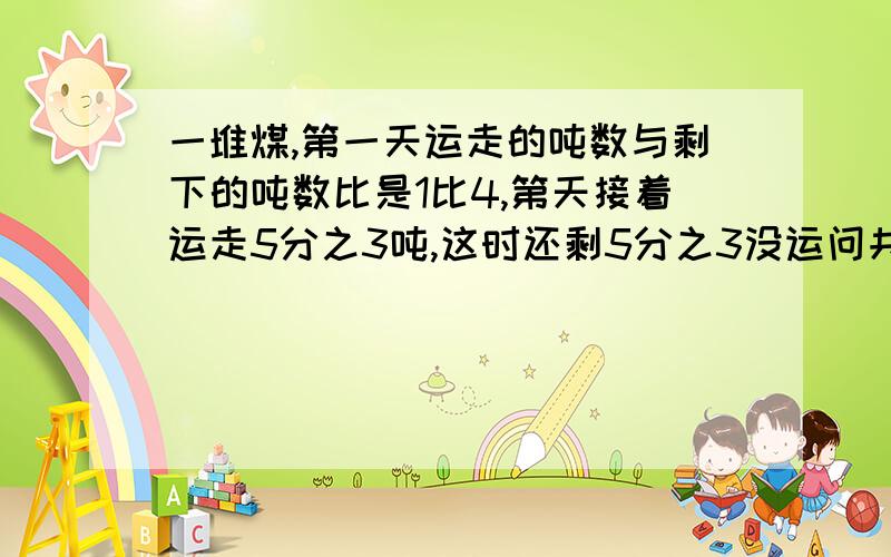 一堆煤,第一天运走的吨数与剩下的吨数比是1比4,第天接着运走5分之3吨,这时还剩5分之3没运问共多少煤