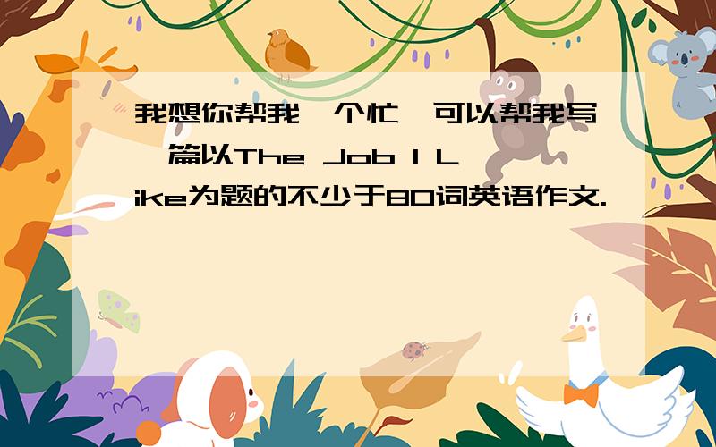 我想你帮我一个忙,可以帮我写一篇以The Job I Like为题的不少于80词英语作文.