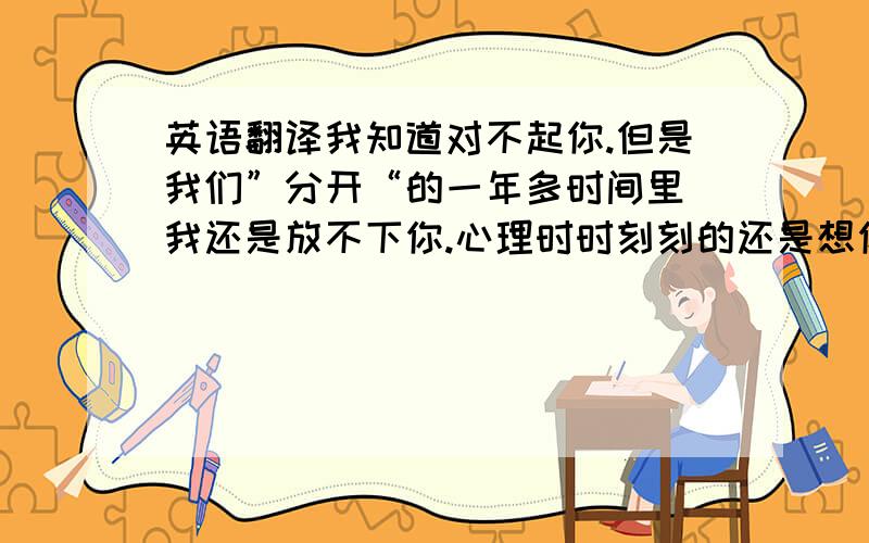 英语翻译我知道对不起你.但是我们”分开“的一年多时间里 我还是放不下你.心理时时刻刻的还是想你 不知道怎么样才能让你重新的认识的!我的心里永远有着你,你能不能原谅我!