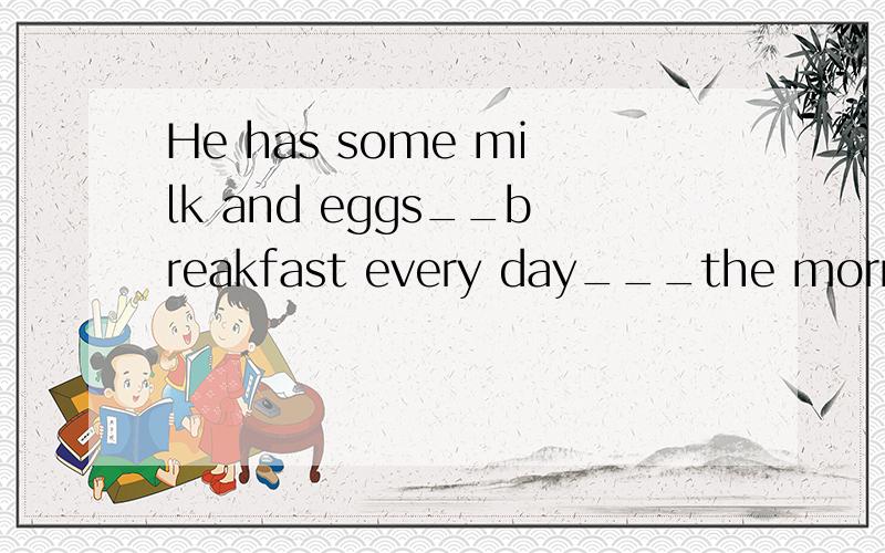 He has some milk and eggs__breakfast every day___the morning A:to,at B:for,in c:for,onD:of,with