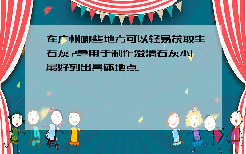 在广州哪些地方可以轻易获取生石灰?急用于制作澄清石灰水!最好列出具体地点.