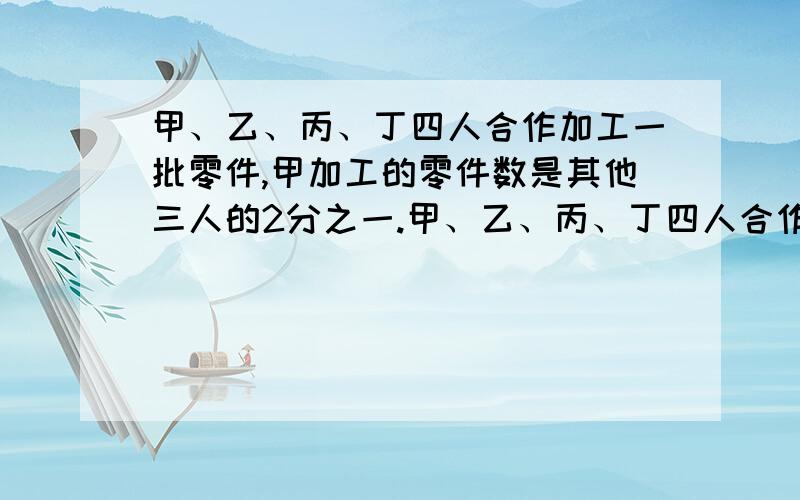 甲、乙、丙、丁四人合作加工一批零件,甲加工的零件数是其他三人的2分之一.甲、乙、丙、丁四人合作加工一批零件,甲加工的零件数是其他三人的2分之一,乙加工的零件相当于其他三人的3分