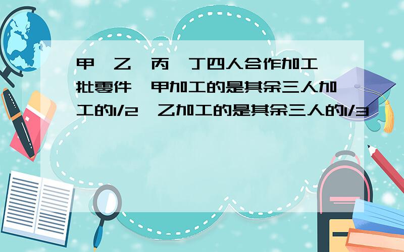 甲,乙,丙,丁四人合作加工一批零件,甲加工的是其余三人加工的1/2,乙加工的是其余三人的1/3,……甲,乙,丙,丁四人合作加工一批零件,甲加工的是其余三人加工的1/2,乙加工的是其余三人的1/3,丙