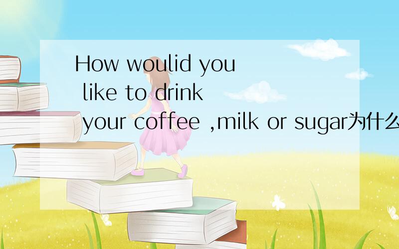 How woulid you like to drink your coffee ,milk or sugar为什么表示两种食物?