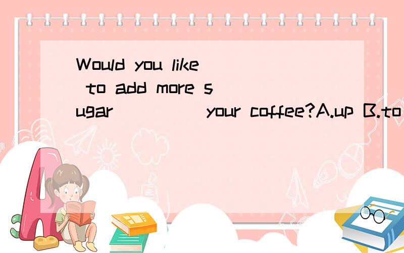 Would you like to add more sugar_____your coffee?A.up B.to C.into D.on