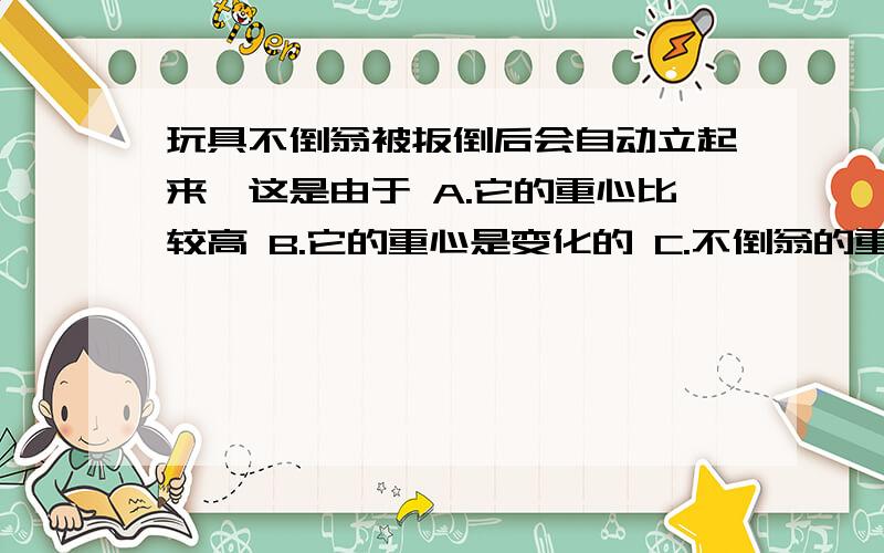 玩具不倒翁被扳倒后会自动立起来,这是由于 A.它的重心比较高 B.它的重心是变化的 C.不倒翁的重力较小D.它的重心较低,歪倒时重心总在偏倒的另一面,重心总把他拉回原位置