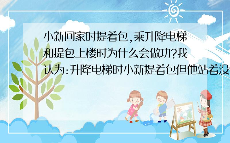 小新回家时提着包,乘升降电梯和提包上楼时为什么会做功?我认为:升降电梯时小新提着包但他站着没动,动的是升降电梯,因此没有在力的方向上通过一段距离,所以没做功;提包上楼时方向是斜