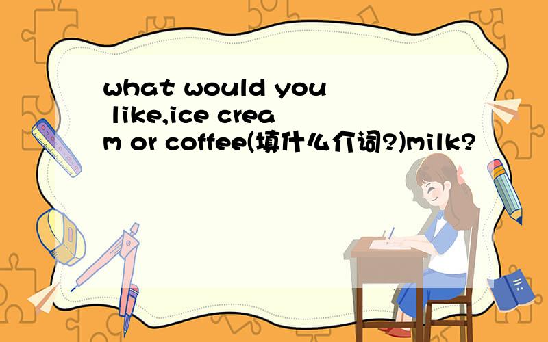 what would you like,ice cream or coffee(填什么介词?)milk?