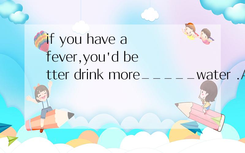 if you have a fever,you'd better drink more_____water .A.boiled B.boiling