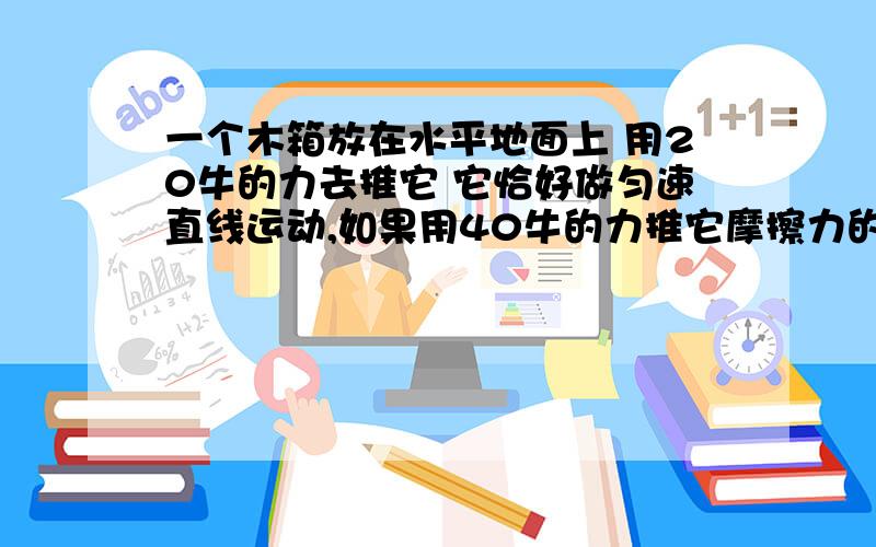 一个木箱放在水平地面上 用20牛的力去推它 它恰好做匀速直线运动,如果用40牛的力推它摩擦力的多少