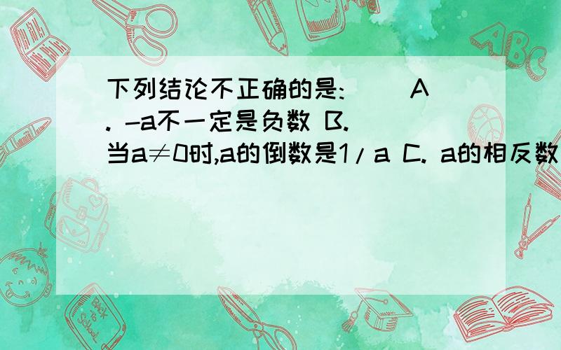 下列结论不正确的是:（ ）A. -a不一定是负数 B. 当a≠0时,a的倒数是1/a C. a的相反数是-a D. |a|是正数快啊今天要!