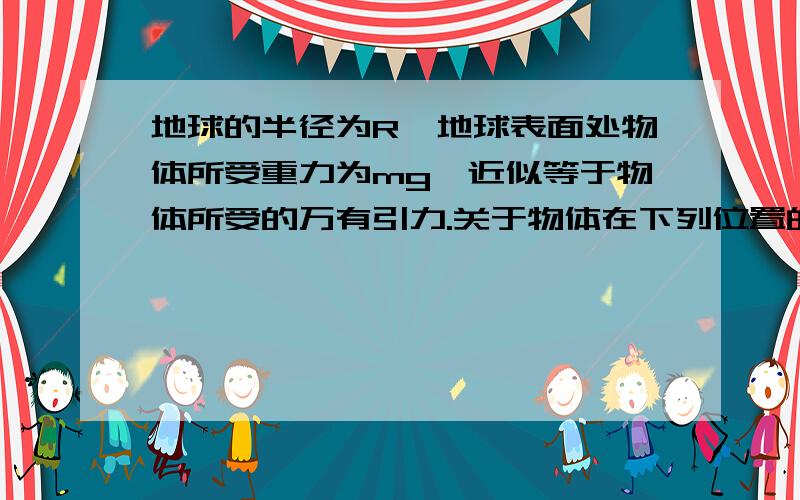 地球的半径为R,地球表面处物体所受重力为mg,近似等于物体所受的万有引力.关于物体在下列位置的万有引力大小的说法正确的是A.离地面高度R处为4mg B.离地面高度R处为mg/2C.离地面高度3R处为m