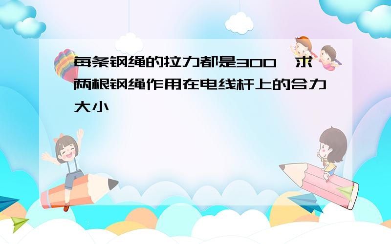 每条钢绳的拉力都是300,求两根钢绳作用在电线杆上的合力大小