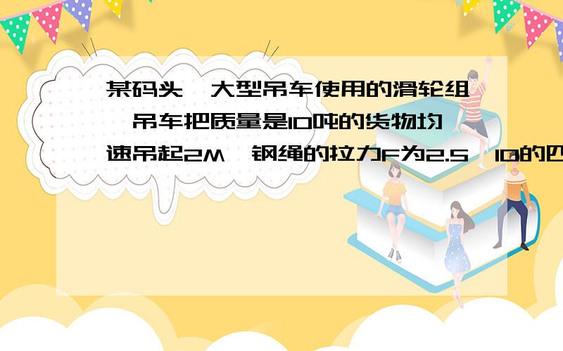 某码头一大型吊车使用的滑轮组,吊车把质量是10吨的货物均速吊起2M,钢绳的拉力F为2.5×10的四次方N,则则起重机对货物做的功是多少?滑轮组的机械效率为多少?