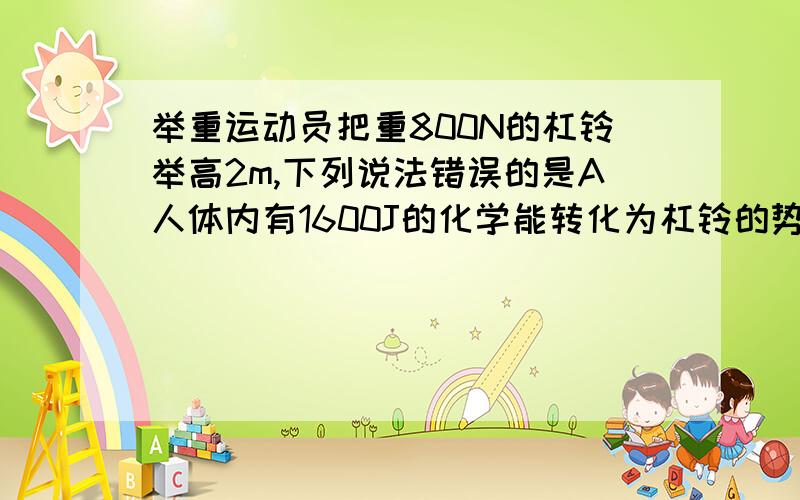 举重运动员把重800N的杠铃举高2m,下列说法错误的是A人体内有1600J的化学能转化为杠铃的势能B人体内消耗的化学能大于1600JC人对杠铃做的功大于1600JD人克服杠铃重力做的功等于1600J