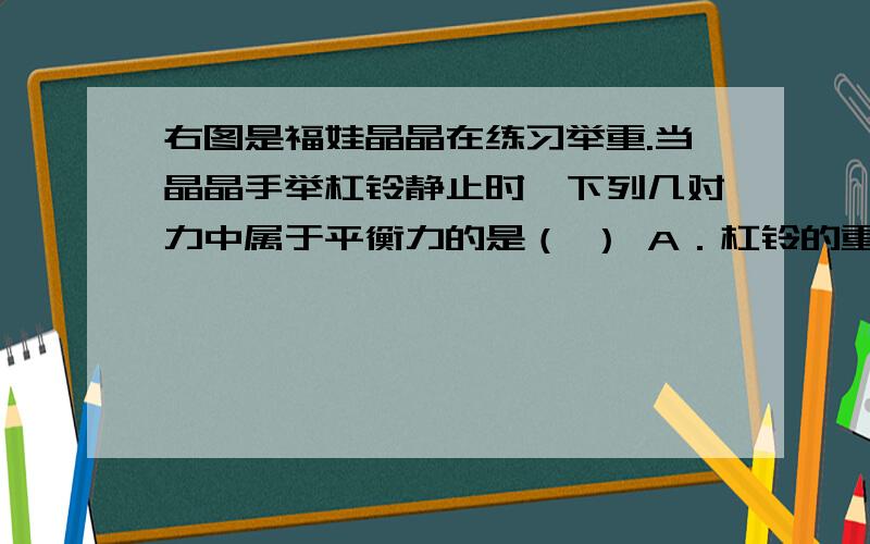 右图是福娃晶晶在练习举重.当晶晶手举杠铃静止时,下列几对力中属于平衡力的是（ ） A．杠铃的重力与晶晶右图是福娃晶晶在练习举重。当晶晶手举杠铃静止时，下列几对力中属于平衡力