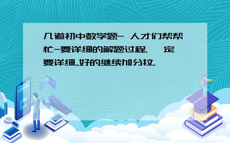 几道初中数学题~ 人才们帮帮忙~要详细的解题过程. 一定要详细..好的继续加分拉.