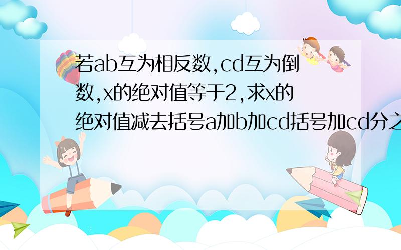 若ab互为相反数,cd互为倒数,x的绝对值等于2,求x的绝对值减去括号a加b加cd括号加cd分之a加b的值