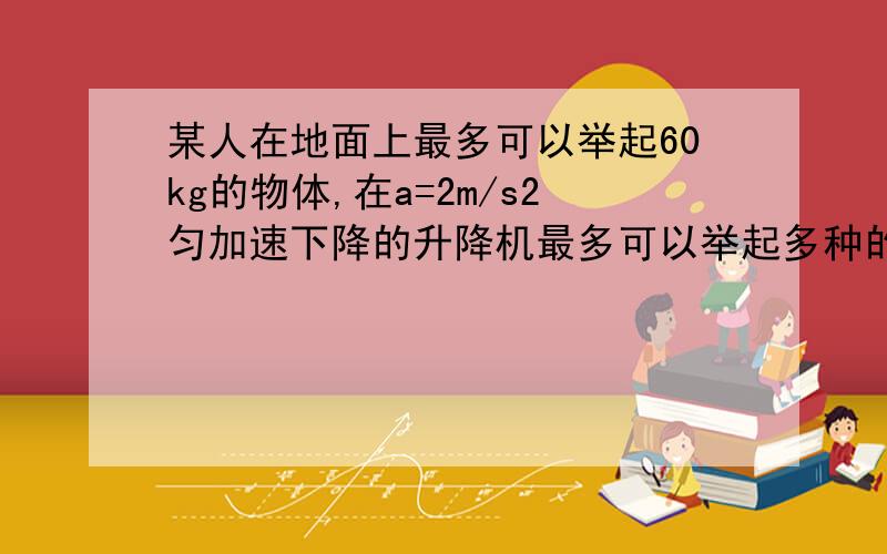 某人在地面上最多可以举起60kg的物体,在a=2m/s2匀加速下降的升降机最多可以举起多种的物体?