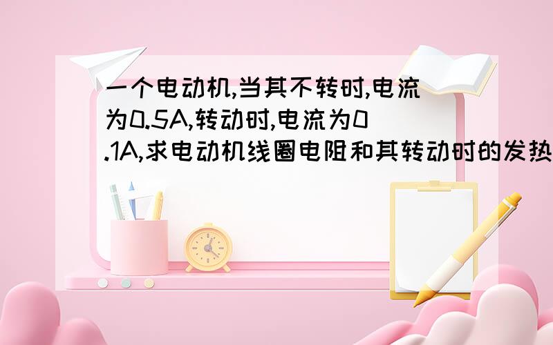 一个电动机,当其不转时,电流为0.5A,转动时,电流为0.1A,求电动机线圈电阻和其转动时的发热功率电压为3V