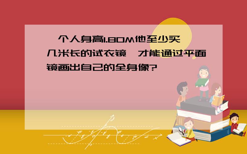 一个人身高1.80M他至少买几米长的试衣镜,才能通过平面镜画出自己的全身像?