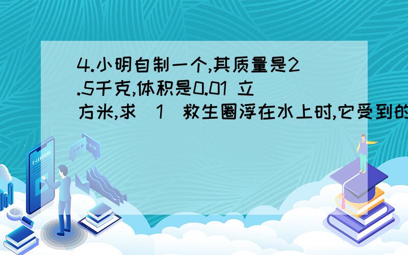 4.小明自制一个,其质量是2.5千克,体积是0.01 立方米,求（1）救生圈浮在水上时,它受到的浮力（2）当小明躺在救生圈上有10％的体积露出水面,还能保持安全,那么小明的质量是多少?（人的密度