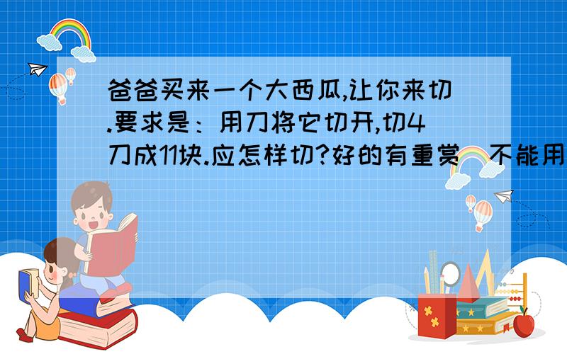 爸爸买来一个大西瓜,让你来切.要求是：用刀将它切开,切4刀成11块.应怎样切?好的有重赏（不能用四维空间）