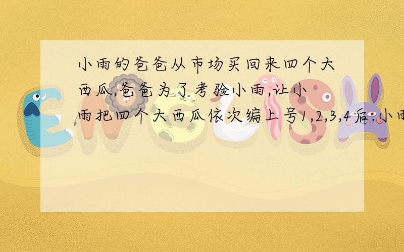 小雨的爸爸从市场买回来四个大西瓜,爸爸为了考验小雨,让小雨把四个大西瓜依次编上号1,2,3,4后.小雨的爸爸从市场买回来四个大西瓜,爸爸为了考验小雨,让小雨把四个大西瓜依次编上号1,2,3,4