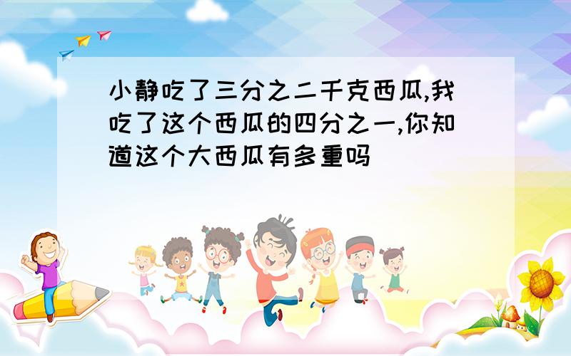 小静吃了三分之二千克西瓜,我吃了这个西瓜的四分之一,你知道这个大西瓜有多重吗